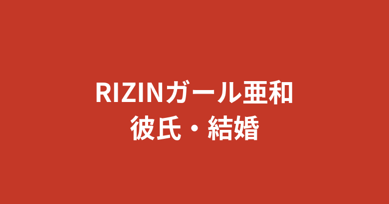 【2026最新】RIZINガール亜和に彼氏はいる？熱愛の噂や好きなタイプ・恋愛観を徹底調査