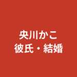 央川かこの現在の彼氏は誰？結婚・熱愛の噂と好きなタイプを公式情報で解説【2026最新】