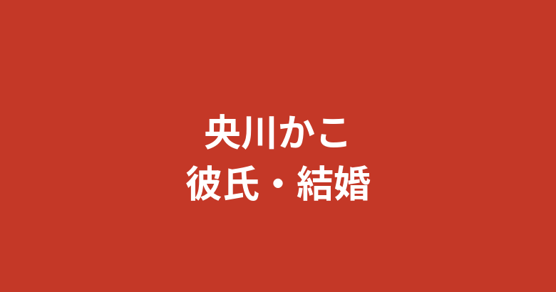 央川かこの現在の彼氏は誰?結婚・熱愛の噂と好きなタイプを公式情報で解説【2026最新】