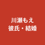 【2026最新】川瀬もえに彼氏はいる？結婚・熱愛報道・好きなタイプを公式情報で解説
